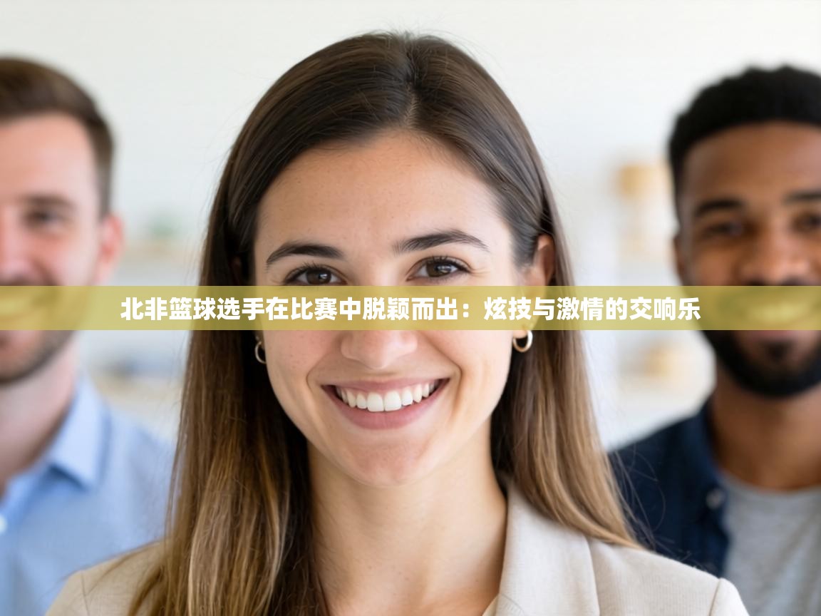 北非篮球选手在比赛中脱颖而出:炫技与激情的交响乐 第1张